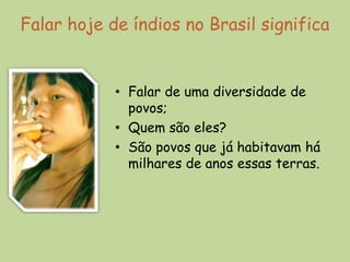Falar hoje de índios no Brasil significa


            • Falar de uma diversidade de
              povos;
            • Quem são eles?
            • São povos que já habitavam há
              milhares de anos essas terras.
 