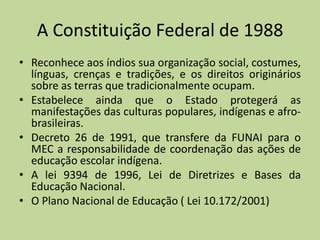 A Constituição Federal de 1988
• Reconhece aos índios sua organização social, costumes,
  línguas, crenças e tradições, e os direitos originários
  sobre as terras que tradicionalmente ocupam.
• Estabelece ainda que o Estado protegerá as
  manifestações das culturas populares, indígenas e afro-
  brasileiras.
• Decreto 26 de 1991, que transfere da FUNAI para o
  MEC a responsabilidade de coordenação das ações de
  educação escolar indígena.
• A lei 9394 de 1996, Lei de Diretrizes e Bases da
  Educação Nacional.
• O Plano Nacional de Educação ( Lei 10.172/2001)
 