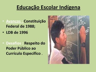 Educação Escolar Indígena

• Avanços : Constituição
  Federal de 1988;
• LDB de 1996

• Desafios : Respeito do
  Poder Público ao
  Currículo Específico .
 