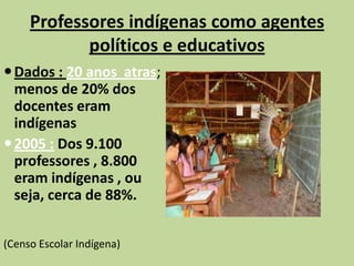 Professores indígenas como agentes
            políticos e educativos
 Dados : 20 anos atras;
  menos de 20% dos
  docentes eram
  indígenas
 2005 : Dos 9.100
  professores , 8.800
  eram indígenas , ou
  seja, cerca de 88%.


(Censo Escolar Indígena)
 