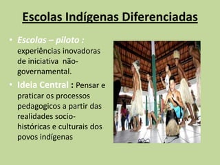 Escolas Indígenas Diferenciadas
• Escolas – piloto :
  experiências inovadoras
  de iniciativa não-
  governamental.
• Ideia Central : Pensar e
  praticar os processos
  pedagogicos a partir das
  realidades socio-
  históricas e culturais dos
  povos indígenas
 
