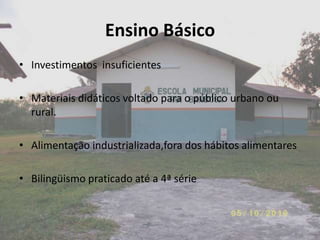 Ensino Básico
• Investimentos insuficientes

• Materiais didáticos voltado para o público urbano ou
  rural.

• Alimentação industrializada,fora dos hábitos alimentares

• Bilingüismo praticado até a 4ª série
 