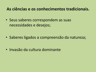 As ciências e os conhecimentos tradicionais.

• Seus saberes correspondem as suas
  necessidades e desejos;

• Saberes ligados a compreensão da natureza;

• Invasão da cultura dominante
 