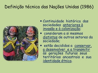 Definição técnica das Nações Unidas (1986)


                 Continuidade histórica das
                  sociedades anteriores à
                  invasão e à colonização;
                 consideram a si mesmos
                  distintos de outros setores da
                  sociedade;
                 estão decididos a conservar,
                  a desenvolver e a transmitir
                  às gerações futuras seus
                  territórios ancestrais e sua
                  identidade étnica.
 