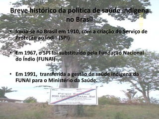 Breve histórico da política de saúde indígena
                  no Brasil
• Inicia-se no Brasil em 1910, com a criação do Serviço de
  Proteção ao Índio (SPI)

• Em 1967, o SPI foi substituído pela Fundação Nacional
  do Índio (FUNAI)

• Em 1991, transferida a gestão de saúde indígena da
  FUNAI para o Ministério da Saúde.
 