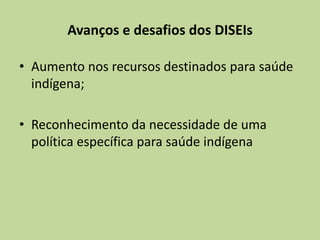 Avanços e desafios dos DISEIs

• Aumento nos recursos destinados para saúde
  indígena;

• Reconhecimento da necessidade de uma
  política específica para saúde indígena
 