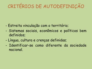 CRITÉRIOS DE AUTODEFINIÇÃO



- Estreita vinculação com o território;
- Sistemas sociais, econômicos e políticos bem
  definidos;
- Língua, cultura e crenças definidas;
- Identificar-se como diferente da sociedade
  nacional.
 