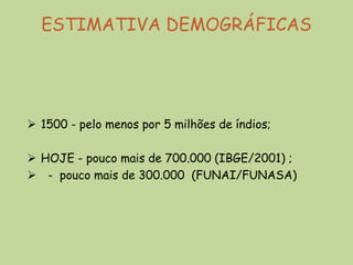ESTIMATIVA DEMOGRÁFICAS




 1500 - pelo menos por 5 milhões de índios;

 HOJE - pouco mais de 700.000 (IBGE/2001) ;
 - pouco mais de 300.000 (FUNAI/FUNASA)
 