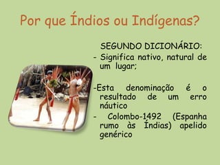 Por que Índios ou Indígenas?
             SEGUNDO DICIONÁRIO:
           - Significa nativo, natural de
             um lugar;

           -Esta denominação é o
             resultado de um erro
             náutico
           - Colombo-1492 (Espanha
             rumo às Índias) apelido
             genérico
 