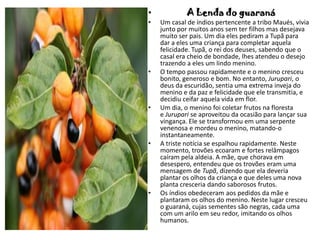 • A Lenda do guaraná
• Um casal de índios pertencente a tribo Maués, vivia
junto por muitos anos sem ter filhos mas desejava
muito ser pais. Um dia eles pediram a Tupã para
dar a eles uma criança para completar aquela
felicidade. Tupã, o rei dos deuses, sabendo que o
casal era cheio de bondade, lhes atendeu o desejo
trazendo a eles um lindo menino.
• O tempo passou rapidamente e o menino cresceu
bonito, generoso e bom. No entanto, Jurupari, o
deus da escuridão, sentia uma extrema inveja do
menino e da paz e felicidade que ele transmitia, e
decidiu ceifar aquela vida em flor.
• Um dia, o menino foi coletar frutos na floresta
e Jurupari se aproveitou da ocasião para lançar sua
vingança. Ele se transformou em uma serpente
venenosa e mordeu o menino, matando-o
instantaneamente.
• A triste notícia se espalhou rapidamente. Neste
momento, trovões ecoaram e fortes relâmpagos
caíram pela aldeia. A mãe, que chorava em
desespero, entendeu que os trovões eram uma
mensagem de Tupã, dizendo que ela deveria
plantar os olhos da criança e que deles uma nova
planta cresceria dando saborosos frutos.
• Os índios obedeceram aos pedidos da mãe e
plantaram os olhos do menino. Neste lugar cresceu
o guaraná, cujas sementes são negras, cada uma
com um arilo em seu redor, imitando os olhos
humanos.
 