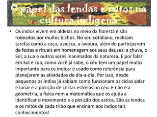 O papel das lendas e mitos na
cultura indígena
• Os índios vivem em aldeias no meio da floresta e são
rodeados por muitos bichos. No seu cotidiano, realizam
tarefas como a caça, a pesca, a lavoura, além de participarem
de festas e rituais em homenagem aos seus deuses: a chuva, o
Sol, a Lua e outros seres inanimados da natureza. E por falar
em Sol e Lua, como você já sabe, o céu tem um papel muito
importante para os índios: é usado como referência para
planejarem as atividades do dia-a-dia. Por isso, desde
pequenos os índios já sabiam como funcionam os ciclos solar
e lunar e a posição de certas estrelas no céu. E não é a
geometria, a física nem a matemática que os ajuda a
identificar o movimento e a posição dos astros. São as lendas
e os mitos de cada tribo que ensinam aos índios tais
conhecimentos!
 