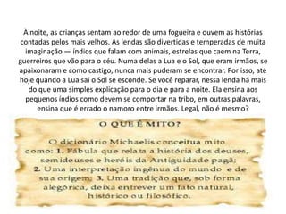 À noite, as crianças sentam ao redor de uma fogueira e ouvem as histórias
contadas pelos mais velhos. As lendas são divertidas e temperadas de muita
imaginação — índios que falam com animais, estrelas que caem na Terra,
guerreiros que vão para o céu. Numa delas a Lua e o Sol, que eram irmãos, se
apaixonaram e como castigo, nunca mais puderam se encontrar. Por isso, até
hoje quando a Lua sai o Sol se esconde. Se você reparar, nessa lenda há mais
do que uma simples explicação para o dia e para a noite. Ela ensina aos
pequenos índios como devem se comportar na tribo, em outras palavras,
ensina que é errado o namoro entre irmãos. Legal, não é mesmo?
 