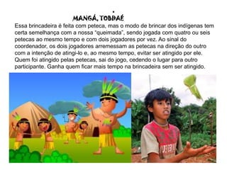 .
MANGÁ, TOBDAÉ
Essa brincadeira é feita com peteca, mas o modo de brincar dos indígenas tem
certa semelhança com a nossa “queimada”, sendo jogada com quatro ou seis
petecas ao mesmo tempo e com dois jogadores por vez. Ao sinal do
coordenador, os dois jogadores arremessam as petecas na direção do outro
com a intenção de atingi-lo e, ao mesmo tempo, evitar ser atingido por ele.
Quem foi atingido pelas petecas, sai do jogo, cedendo o lugar para outro
participante. Ganha quem ficar mais tempo na brincadeira sem ser atingido.
 