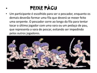 .
• PEIXE PACU
• Um participante é escolhido para ser o pescador, enquanto os
demais deverão formar uma fila que deverá se mexer feito
uma serpente. O pescador corre ao longo da fila para tentar
tocar o último jogador com uma vara ou um pedaço de pau,
que representa a vara de pescar, evitando ser impedindo
pelos outros jogadores.
 
