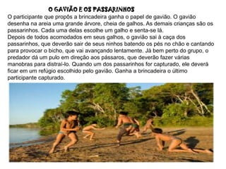 .O GAVIÃO E OS PASSARINHOS
O participante que propôs a brincadeira ganha o papel de gavião. O gavião
desenha na areia uma grande árvore, cheia de galhos. As demais crianças são os
passarinhos. Cada uma delas escolhe um galho e senta-se lá.
Depois de todos acomodados em seus galhos, o gavião sai à caça dos
passarinhos, que deverão sair de seus ninhos batendo os pés no chão e cantando
para provocar o bicho, que vai avançando lentamente. Já bem perto do grupo, o
predador dá um pulo em direção aos pássaros, que deverão fazer várias
manobras para distraí-lo. Quando um dos passarinhos for capturado, ele deverá
ficar em um refúgio escolhido pelo gavião. Ganha a brincadeira o último
participante capturado.
 