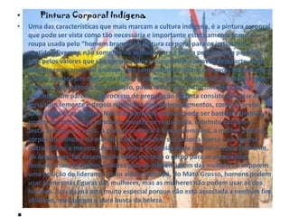 .• Pintura Corporal Indígena
• Uma das características que mais marcam a cultura indígena, é a pintura corporal
que pode ser vista como tão necessária e importante esteticamente como a
roupa usada pelo “homem branco”. A pintura corporal para os indios tem
sentidos diversos, não somente na vaidade, ou na busca pela estética perfeita,
mas pelos valores que são considerados e transmitidos através desta arte. Feita
de jenipapo, carvão ou urucum, tem como objetivo diferir os povos, determinar a
função de cada um dentro da aldeia e até mostrar o estado civil. Algumas índias
utilizam esse método, por exemplo, para “dizer” que estão interessadas em
encontrar um parceiro.O processo de preparação da tinta consiste em ralar a
fruta com semente e depois misturá-la com outros pigmentos, como o carvão,
para diversificar as cores.Nos dias comuns a pintura pode ser bastante simples,
porém nas festas, nos combates, mostra-se requintada, cobrindo também a
testa, as faces e o nariz. A pintura corporal é função feminina, a mulher pinta os
corpos dos filhos e do marido. Cada etnia tem sua própria marca e se alguma
outra utilizar a mesma, uma luta entre as aldeias pode ocorrer.A etnia Tenharim,
do Amazonas, faz desenhos de bolas em todo o corpo para se caracterizar.
Homens usam desenhos maiores para se diferenciarem das mulheres e imporem
uma posição de liderança. Já na aldeia Tapirapé, do Mato Grosso, homens podem
usar as mesmas figuras das mulheres, mas as mulheres não podem usar as dos
homens. Esta é uma arte muito especial porque não está associada a nenhum fim
utilitário, mas apenas a pura busca da beleza.
 