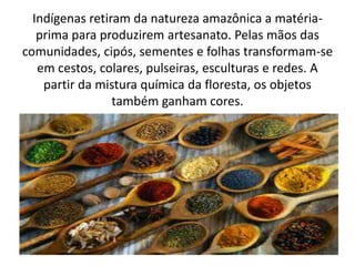 Indígenas retiram da natureza amazônica a matéria-
prima para produzirem artesanato. Pelas mãos das
comunidades, cipós, sementes e folhas transformam-se
em cestos, colares, pulseiras, esculturas e redes. A
partir da mistura química da floresta, os objetos
também ganham cores.
 