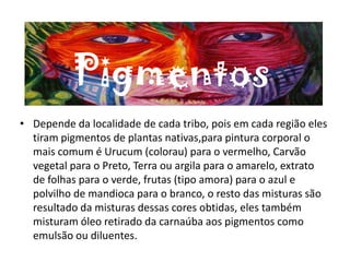 Pigmentos
• Depende da localidade de cada tribo, pois em cada região eles
tiram pigmentos de plantas nativas,para pintura corporal o
mais comum é Urucum (colorau) para o vermelho, Carvão
vegetal para o Preto, Terra ou argila para o amarelo, extrato
de folhas para o verde, frutas (tipo amora) para o azul e
polvilho de mandioca para o branco, o resto das misturas são
resultado da misturas dessas cores obtidas, eles também
misturam óleo retirado da carnaúba aos pigmentos como
emulsão ou diluentes.
 