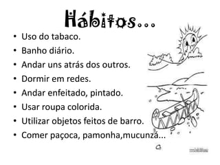 Hábitos...
• Uso do tabaco.
• Banho diário.
• Andar uns atrás dos outros.
• Dormir em redes.
• Andar enfeitado, pintado.
• Usar roupa colorida.
• Utilizar objetos feitos de barro.
• Comer paçoca, pamonha,mucunzá...
 