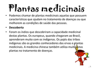 Plantas medicinais
• Podemos chamar de plantas medicinais aquelas que possuem
características que ajudam no tratamento de doenças ou que
melhorem as condições de saúde das pessoas.
• Descoberta
• Foram os índios que descobriram a capacidade medicinal
destas plantas. Os europeus, quando chegaram ao Brasil,
aprenderam muito com os indígenas. Os pajés das tribos
indígenas são os grandes conhecedores das ervas e plantas
medicinais. A medicina chinesa também utiliza muito estas
plantas no tratamento de doenças.
 