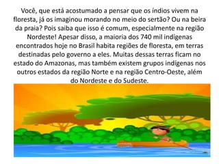 Você, que está acostumado a pensar que os índios vivem na
floresta, já os imaginou morando no meio do sertão? Ou na beira
da praia? Pois saiba que isso é comum, especialmente na região
Nordeste! Apesar disso, a maioria dos 740 mil indígenas
encontrados hoje no Brasil habita regiões de floresta, em terras
destinadas pelo governo a eles. Muitas dessas terras ficam no
estado do Amazonas, mas também existem grupos indígenas nos
outros estados da região Norte e na região Centro-Oeste, além
do Nordeste e do Sudeste.
 