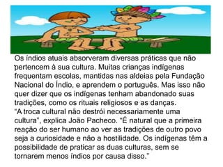 .
.
Os índios atuais absorveram diversas práticas que não
pertencem à sua cultura. Muitas crianças indígenas
frequentam escolas, mantidas nas aldeias pela Fundação
Nacional do Índio, e aprendem o português. Mas isso não
quer dizer que os indígenas tenham abandonado suas
tradições, como os rituais religiosos e as danças.
“A troca cultural não destrói necessariamente uma
cultura”, explica João Pacheco. “É natural que a primeira
reação do ser humano ao ver as tradições de outro povo
seja a curiosidade e não a hostilidade. Os indígenas têm a
possibilidade de praticar as duas culturas, sem se
tornarem menos índios por causa disso.”
 