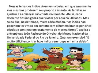 Nessas terras, os índios vivem em aldeias, em que geralmente
eles mesmos produzem seu próprio alimento. As famílias se
ajudam e as crianças são criadas livremente. Até aí, nada
diferente dos indígenas que viviam por aqui há 500 anos. Mas
saiba que, nesse tempo, muita coisa mudou. “Os índios não
poderiam ter vivido em contato com o homem branco por cinco
séculos e continuarem exatamente da mesma forma”, explica o
antropólogo João Pacheco de Oliveira, do Museu Nacional da
Universidade Federal do Rio de Janeiro. Quer um exemplo? “É
muito difícil encontrar hoje índios sem roupa em uma aldeia”,
conta.
 