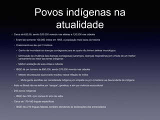 Povos indígenas na
atualidade
• Cerca de 650.00, sendo 520.000 vivendo nas aldeias e 120.000 nas cidades
• Eram tão-somente 100.000 índios em 1955, a população mais baixa da história
• Crescimento se deu por 3 motivos
• Ganho de imunidade às doenças contagiosas para as quais não tinham defesa imunológica
• Diminuição da virulência das doenças contagiosas (sarampos, doenças respiratórias) em virtude de um melhor
saneamento ao redor das terras indígenas
• Melhor aceitação de suas vidas e culturas
• IBGE dá um número de 890.000, sendo 370.000 vivendo nas cidades
• Método de pesquisa equivocado resultou nessa inflação de índios
• Muita gente escolheu ser considerada indígena por simpatia ou por considerar-se descendente de indígena
• Índio no Brasil não se define por “sangue”, genética, e sim por vivência sociocultural
• 240 povos indígenas
• IBGE deu 305, com nomes do arco da velha
• Cerca de 170-180 línguas específicas
• IBGE deu 270 línguas faladas, também atendendo às declarações dos entrevistados
 