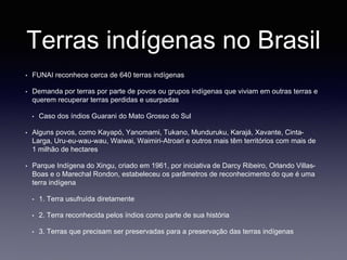 Terras indígenas no Brasil
• FUNAI reconhece cerca de 640 terras indígenas
• Demanda por terras por parte de povos ou grupos indígenas que viviam em outras terras e
querem recuperar terras perdidas e usurpadas
• Caso dos índios Guarani do Mato Grosso do Sul
• Alguns povos, como Kayapó, Yanomami, Tukano, Munduruku, Karajá, Xavante, Cinta-
Larga, Uru-eu-wau-wau, Waiwai, Waimiri-Atroari e outros mais têm territórios com mais de
1 milhão de hectares
• Parque Indígena do Xingu, criado em 1961, por iniciativa de Darcy Ribeiro, Orlando Villas-
Boas e o Marechal Rondon, estabeleceu os parâmetros de reconhecimento do que é uma
terra indígena
• 1. Terra usufruída diretamente
• 2. Terra reconhecida pelos índios como parte de sua história
• 3. Terras que precisam ser preservadas para a preservação das terras indígenas
 