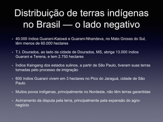 Distribuição de terras indígenas
no Brasil — o lado negativo
• 40.000 índios Guarani-Kaiowá e Guarani-Nhandeva, no Mato Grosso do Sul,
têm menos de 60.000 hectares
• T.I. Dourados, ao lado da cidade de Dourados, MS, abriga 13.000 índios
Guarani e Terena, e tem 2.750 hectares
• Índios Kaingang dos estados sulinos, a partir de São Paulo, tiveram suas terras
tomadas pelo processo de imigração
• 600 índios Guarani vivem em 3 hectares no Pico do Jaraguá, cidade de São
Paulo
• Muitos povos indígenas, principalmente no Nordeste, não têm terras garantidas
• Acirramento da disputa pela terra, principalmente pela expansão do agro-
negócio
 