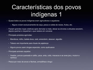 Características dos povos
indígenas 1
• Quase todos os povos indígenas eram agricultores e caçadores
• Alguns viviam exclusivamente da caça, pesca e coleta de raízes, frutos, etc.
• Faziam grandes roças coletivas após derrubar a mata, deixar as árvores e arbustos secarem,
depois queimar e requeimar o que restara em coivaras
• Principais produtos agrícolas:
• Mandioca, milho, batata doce, cará, amendoim, abacaxi, algodão
• Tabaco era importante para rituais de pajelança
• Alguns povos usam drogas especiais, como ayahuasca
• Principais animais caçados:
• Veados, porcos queixada e caititu, paca, anta, cotia, macacos e as aves jacu, mutum e
nambus
• Pesca por meio de arcos e flechas, armadilhas e tingui
 