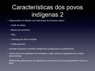 Características dos povos
indígenas 2
• Organizados em aldeias com lideranças de diversas ordens:
• Chefe de aldeia
• Mestre de cerimônia
• Pajé
• Liderança de clã ou metade
• Chefe guerreiro
• Famílias nucleares e famílias poligâmicas (poligínicas ou poliândricas)
• Vários povos se organizam em linhagens e clãs; outros se organizam por uniões
entre famílias
• Aldeias são autônomas e se relacionam com outros por via de casamento e troca de
bens
 