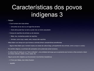 Características dos povos
indígenas 3
• Religião
• O ser humano tem duas almas
• Uma alma vai ao céu ou um lugar fora da terra
• Outra alma pode ficar na terra e pode virar um bicho assustador
• Crença em espíritos de animais ou da natureza
• Mata, rios, montanhas podem ter espíritos
• Animais, como onça, veado, anta, macaco têm espíritos
• Mitos falam num tempo em que homens e animais tinham características semelhantes
• Alguns mitos falam que o homem roubou as coisas da cultura (fogo, principalmente dos animais, como a onça e o urubu)
• No sentido religioso, os animais são pensados como potenciais seres humanos
• A cultura lhes foi dada por um “heroi civilizador”, uma entidade demiurga que se apresenta aos homens e lhes ensinam a fazer
as coisas culturais: cestos, arcos, casas, etc.
• Alguns povos têm religiões que favorecerem movimentos messiânicos
• A Terra sem Males, dos índios Guarani
• aqueles
 