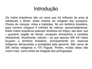 Introdução
lOs índios brasileiros são um povo que há milhares de anos já
habitavam o Brasil, antes mesmo da chegada dos europeus.
Cheios de crenças, mitos e tradições. Só em território brasileiro,
esse número chegava 5 milhões de nativos, aproximadamente.
Estes índios brasileiros estavam divididos em tribos, são elas: tupi
– guaranis (região do litoral), aruaques (Amazônia) e caraíbas
(Amazônia). Atualmente, calcula – se que apenas 400 mil índios
ocupam o território brasileiro, principalmente em reservas
indígenas demarcadas e protegidas pelo governo. São cerca de
200 etnias indígenas e 170 línguas. Porém, muitas delas não
vivem mais como antes da chegada dos portugueses.
 