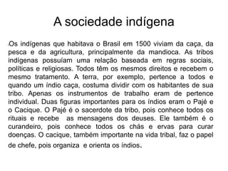 A sociedade indígena
lOs indígenas que habitava o Brasil em 1500 viviam da caça, da
pesca e da agricultura, principalmente da mandioca. As tribos
indígenas possuíam uma relação baseada em regras sociais,
políticas e religiosas. Todos têm os mesmos direitos e recebem o
mesmo tratamento. A terra, por exemplo, pertence a todos e
quando um índio caça, costuma dividir com os habitantes de sua
tribo. Apenas os instrumentos de trabalho eram de pertence
individual. Duas figuras importantes para os índios eram o Pajé e
o Cacique. O Pajé é o sacerdote da tribo, pois conhece todos os
rituais e recebe as mensagens dos deuses. Ele também é o
curandeiro, pois conhece todos os chás e ervas para curar
doenças. O cacique, também importante na vida tribal, faz o papel
de chefe, pois organiza e orienta os índios.
 