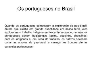 Os portugueses no Brasil
Quando os portugueses começaram a exploração do pau-brasil,
árvore que existia em grande quantidade em nossa terra, eles
exploraram o trabalho indígena em troca de escambo, ou seja, os
portugueses davam bugigangas (apitos, espelhos, chocalhos)
para os indígenas e, em troca de trabalho, os nativos deveriam
cortar as árvores de pau-brasil e carregar os troncos até as
caravelas portuguesas.
 