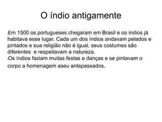 O índio antigamente
lEm 1500 os portugueses chegaram em Brasil e os índios já
habitava esse lugar. Cada um dos índios andavam pelados e
pintados e sua religião não é igual, seus costumes são
diferentes e respeitavam a natureza.
lOs índios faziam muitas festas e danças e se pintavam o
corpo a homenagem aseu antepassados.
 