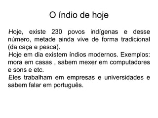 O índio de hoje
lHoje, existe 230 povos indígenas e desse
número, metade ainda vive de forma tradicional
(da caça e pesca).
lHoje em dia existem índios modernos. Exemplos:
mora em casas , sabem mexer em computadores
e sons e etc.
lEles trabalham em empresas e universidades e
sabem falar em português.
 