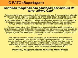 Conflitos indígenas são causados por disputa de terra, afirma Cimi     Cresce o número de assassinatos de indígenas este ano. É o que revela o relatório “A violência contra os povos indígenas no Brasil. 2003-2005”, divulgado nesta terça-feira (30), em Brasília, pelo Conselho Indigenista Missionário (Cimi).São aproximadamente 200 páginas com informações sobre as práticas de violações de direitos dos povos indígenas no país. Segundo Saulo Feitosa, vice-presidente do Cimi, a principal causa desta violência se encontra na questão fundiária. “Os agressores são muitos. Nós destacamos aqui desde a violência praticada por policiais, que geralmente esta violência, entre os agressores, envolve o grupo de fazendeiros locais, dos pistoleiros. Geralmente são ações feitas em parceria. Estes grupos agem e nesta situação o conflito se dá com os fazendeiros. Disputa por terra”. Nos últimos dez anos foram 287 vítimas de assassinatos. Somente neste ano, 43 pessoas mortas, destas, 29 foram no Mato Grosso do Sul, estado que concentra o maior número de conflitos. Para Feitosa quanto menos se demarca terras, mais casos de violência são registrados. No período entre 2003 e 2005, a media de terras declaradas por ano não passou de seis, enquanto que a média de assassinatos chegou a 40. De Brasília, da Agência Notícias do Planalto, Marina Mendes  O FATO (Reportagem) 