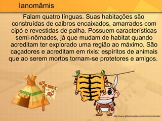 Falam quatro línguas. Suas habitações são construídas de caibros encaixados, amarrados com cipó e revestidas de palha. Possuem características semi-nômades, já que mudam de habitat quando acreditam ter explorado uma região ao máximo. São caçadores e acreditam em rixis: espíritos de animais que ao serem mortos tornam-se protetores e amigos.  Ianomâmis http://www.gifsanimadas.com.br/homens/indios 
