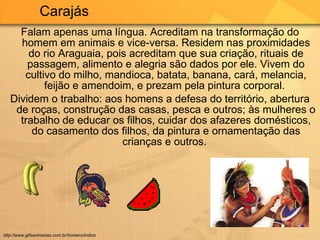 Falam apenas uma língua. Acreditam na transformação do homem em animais e vice-versa. Residem nas proximidades do rio Araguaia, pois acreditam que sua criação, rituais de passagem, alimento e alegria são dados por ele. Vivem do cultivo do milho, mandioca, batata, banana, cará, melancia, feijão e amendoim, e prezam pela pintura corporal.  Dividem o trabalho: aos homens a defesa do território, abertura de roças, construção das casas, pesca e outros; às mulheres o trabalho de educar os filhos, cuidar dos afazeres domésticos, do casamento dos filhos, da pintura e ornamentação das crianças e outros.  Carajás  http://www.gifsanimadas.com.br/homens/indios 