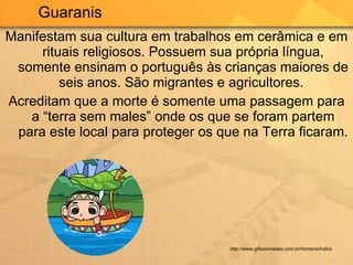 Manifestam sua cultura em trabalhos em cerâmica e em rituais religiosos. Possuem sua própria língua, somente ensinam o português às crianças maiores de seis anos. São migrantes e agricultores.  Acreditam que a morte é somente uma passagem para a “terra sem males” onde os que se foram partem para este local para proteger os que na Terra ficaram.  Guaranis  http://www.gifsanimadas.com.br/homens/indios 