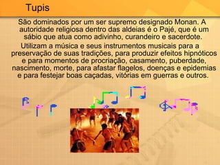 São dominados por um ser supremo designado Monan. A autoridade religiosa dentro das aldeias é o Pajé, que é um sábio que atua como adivinho, curandeiro e sacerdote.  Utilizam a música e seus instrumentos musicais para a preservação de suas tradições, para produzir efeitos hipnóticos e para momentos de procriação, casamento, puberdade, nascimento, morte, para afastar flagelos, doenças e epidemias e para festejar boas caçadas, vitórias em guerras e outros.  Tupis  