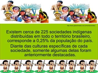 Existem cerca de 225 sociedades indígenas distribuídas em todo o território brasileiro, corresponde a 0,25% da população do país.  Diante das culturas específicas de cada sociedade, somente algumas delas foram anteriormente destacadas.  http://www.gifsanimadas.com.br/homens/indios 