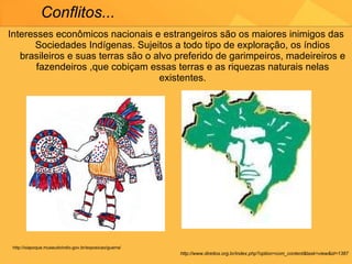 Interesses econômicos nacionais e estrangeiros são os maiores inimigos das Sociedades Indígenas. Sujeitos a todo tipo de exploração, os índios brasileiros e suas terras são o alvo preferido de garimpeiros, madeireiros e fazendeiros ,que cobiçam essas terras e as riquezas naturais nelas existentes. Conflitos... http://www.direitos.org.br/index.php?option=com_content&task=view&id=1387 http://oiapoque.museudoindio.gov.br/exposicao/guerra/ 
