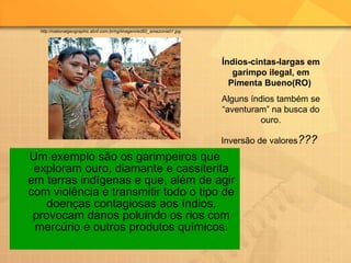 Um exemplo são os garimpeiros que exploram ouro, diamante e cassiterita em terras indígenas e que, além de agir com violência e transmitir todo o tipo de doenças contagiosas aos índios, provocam danos poluindo os rios com mercúrio e outros produtos químicos. Índios-cintas-largas em garimpo ilegal, em Pimenta Bueno(RO)   Alguns índios também se “aventuram” na busca do ouro. Inversão de valores ???  http://nationalgeographic.abril.com.br/ng/imagem/ed82_amazonia01.jpg 