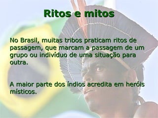 Ritos e mitosRitos e mitos
No Brasil, muitas tribos praticam ritos deNo Brasil, muitas tribos praticam ritos de
passagem, que marcam a passagem de umpassagem, que marcam a passagem de um
grupo ou indivíduo de uma situação paragrupo ou indivíduo de uma situação para
outra.outra.
A maior parte dos índios acredita em heróisA maior parte dos índios acredita em heróis
místicos.místicos.
 