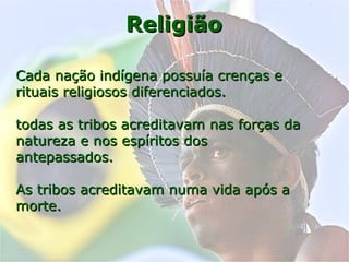 ReligiãoReligião
Cada nação indígena possuía crenças eCada nação indígena possuía crenças e
rituais religiosos diferenciados.rituais religiosos diferenciados.
todas as tribos acreditavam nas forças datodas as tribos acreditavam nas forças da
natureza e nos espíritos dosnatureza e nos espíritos dos
antepassados.antepassados.
As tribos acreditavam numa vida após aAs tribos acreditavam numa vida após a
morte.morte.
 