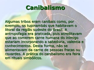 CanibalismoCanibalismo
Algumas tribos eram canibais como, porAlgumas tribos eram canibais como, por
exemplo, os tupinambás que habitavam oexemplo, os tupinambás que habitavam o
litoral da região sudeste do Brasil. Alitoral da região sudeste do Brasil. A
antropofagia era praticada, pois acreditavamantropofagia era praticada, pois acreditavam
que ao comerem carne humana do inimigoque ao comerem carne humana do inimigo
estariam incorporando a sabedoria, valentia eestariam incorporando a sabedoria, valentia e
conhecimentos. Desta forma, não seconhecimentos. Desta forma, não se
alimentavam da carne de pessoas fracas oualimentavam da carne de pessoas fracas ou
covardes. A prática do canibalismo era feiracovardes. A prática do canibalismo era feira
em rituais simbólicos.em rituais simbólicos.
 