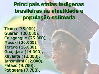 Principais etnias indígenasPrincipais etnias indígenas
brasileiras na atualidade ebrasileiras na atualidade e
população estimadapopulação estimada
Ticuna (35.000),Ticuna (35.000),
Guarani (30.000),Guarani (30.000),
Caiagangue (25.000),Caiagangue (25.000),
Macuxi (20.000),Macuxi (20.000),
Terena (16.000),Terena (16.000),
Guajajara (14.000),Guajajara (14.000),
Xavante (12.000),Xavante (12.000),
Ianomâmi (12.000),Ianomâmi (12.000),
Pataxó (9.700),Pataxó (9.700),
Potiguara (7.700).Potiguara (7.700).
 